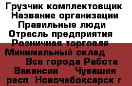 Грузчик-комплектовщик › Название организации ­ Правильные люди › Отрасль предприятия ­ Розничная торговля › Минимальный оклад ­ 30 000 - Все города Работа » Вакансии   . Чувашия респ.,Новочебоксарск г.